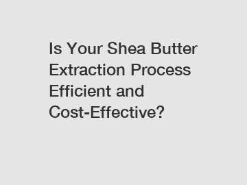 Is Your Shea Butter Extraction Process Efficient and Cost-Effective?