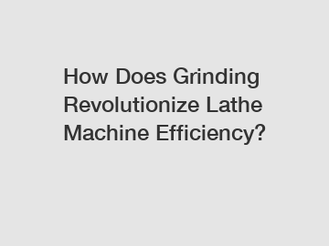 How Does Grinding Revolutionize Lathe Machine Efficiency?