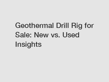 Geothermal Drill Rig for Sale: New vs. Used Insights