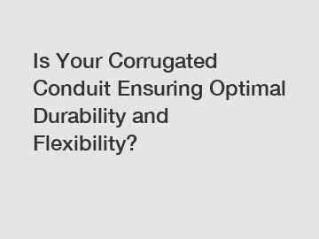 Is Your Corrugated Conduit Ensuring Optimal Durability and Flexibility?