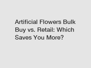 Artificial Flowers Bulk Buy vs. Retail: Which Saves You More?