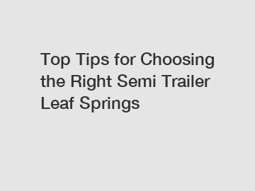 Top Tips for Choosing the Right Semi Trailer Leaf Springs