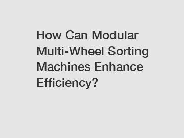 How Can Modular Multi-Wheel Sorting Machines Enhance Efficiency?