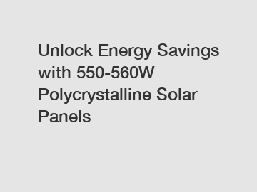 Unlock Energy Savings with 550-560W Polycrystalline Solar Panels