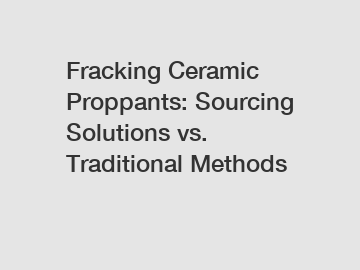 Fracking Ceramic Proppants: Sourcing Solutions vs. Traditional Methods