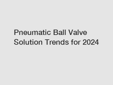 Pneumatic Ball Valve Solution Trends for 2024