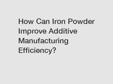 How Can Iron Powder Improve Additive Manufacturing Efficiency?