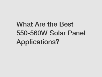 What Are the Best 550-560W Solar Panel Applications?