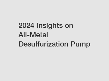 2024 Insights on All-Metal Desulfurization Pump