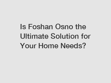 Is Foshan Osno the Ultimate Solution for Your Home Needs?