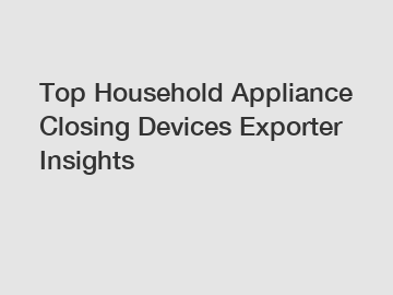 Top Household Appliance Closing Devices Exporter Insights