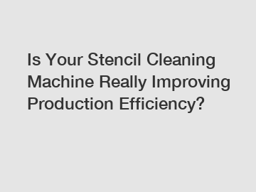 Is Your Stencil Cleaning Machine Really Improving Production Efficiency?