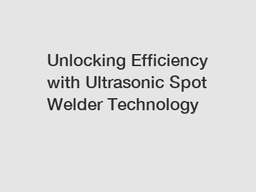 Unlocking Efficiency with Ultrasonic Spot Welder Technology
