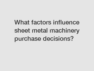 What factors influence sheet metal machinery purchase decisions?