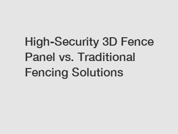 High-Security 3D Fence Panel vs. Traditional Fencing Solutions