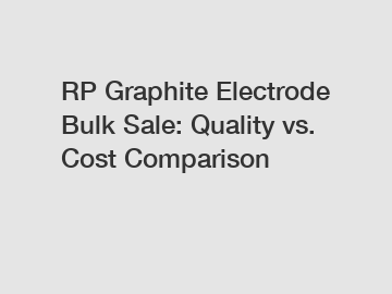 RP Graphite Electrode Bulk Sale: Quality vs. Cost Comparison