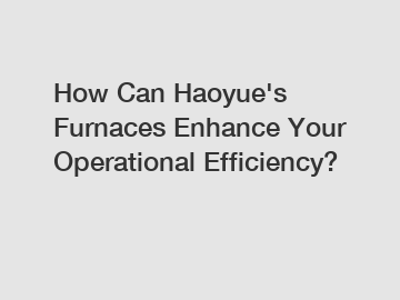 How Can Haoyue's Furnaces Enhance Your Operational Efficiency?