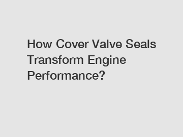 How Cover Valve Seals Transform Engine Performance?