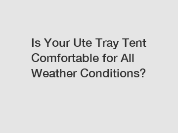 Is Your Ute Tray Tent Comfortable for All Weather Conditions?