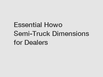 Essential Howo Semi-Truck Dimensions for Dealers