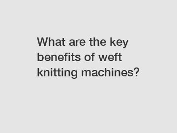 What are the key benefits of weft knitting machines?