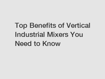 Top Benefits of Vertical Industrial Mixers You Need to Know