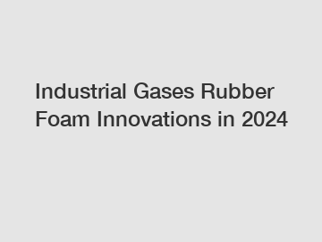 Industrial Gases Rubber Foam Innovations in 2024