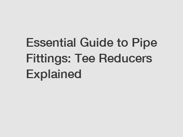 Essential Guide to Pipe Fittings: Tee Reducers Explained Essential Guide to Pipe Fittings: Tee Reducers Explained