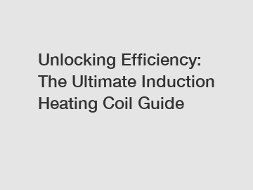 Unlocking Efficiency: The Ultimate Induction Heating Coil Guide