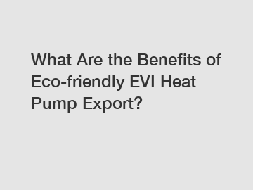 What Are the Benefits of Eco-friendly EVI Heat Pump Export?