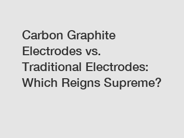 Carbon Graphite Electrodes vs. Traditional Electrodes: Which Reigns Supreme?