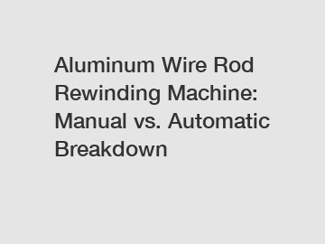 Aluminum Wire Rod Rewinding Machine: Manual vs. Automatic Breakdown