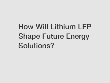How Will Lithium LFP Shape Future Energy Solutions?