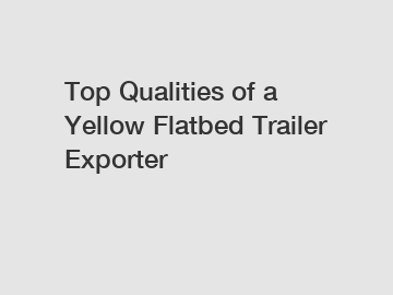 Top Qualities of a Yellow Flatbed Trailer Exporter