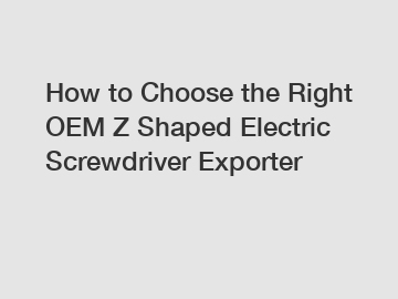 How to Choose the Right OEM Z Shaped Electric Screwdriver Exporter