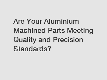 Are Your Aluminium Machined Parts Meeting Quality and Precision Standards?