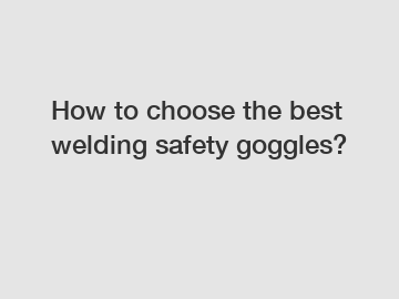How to choose the best welding safety goggles? How to choose the best welding safety goggles?