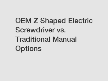 OEM Z Shaped Electric Screwdriver vs. Traditional Manual Options