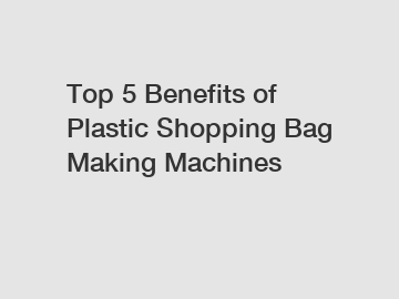 Top 5 Benefits of Plastic Shopping Bag Making Machines