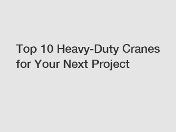 Top 10 Heavy-Duty Cranes for Your Next Project
