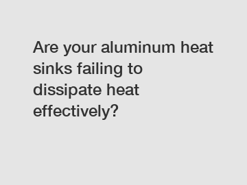 Are your aluminum heat sinks failing to dissipate heat effectively?