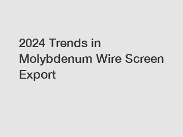 2024 Trends in Molybdenum Wire Screen Export