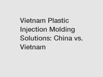 Vietnam Plastic Injection Molding Solutions: China vs. Vietnam