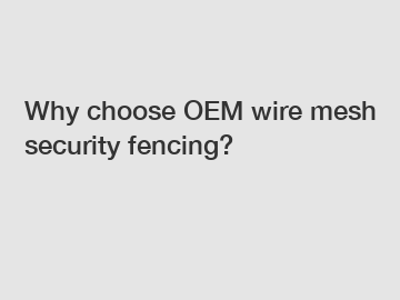 Why choose OEM wire mesh security fencing?