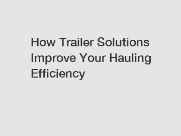 How Trailer Solutions Improve Your Hauling Efficiency