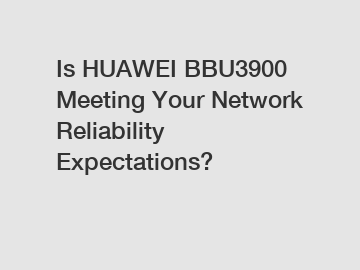 Is HUAWEI BBU3900 Meeting Your Network Reliability Expectations?