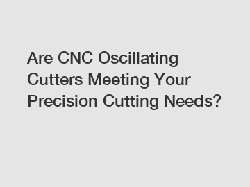 Are CNC Oscillating Cutters Meeting Your Precision Cutting Needs?