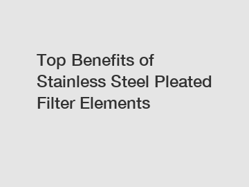 Top Benefits of Stainless Steel Pleated Filter Elements