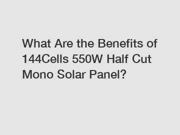 What Are the Benefits of 144Cells 550W Half Cut Mono Solar Panel?