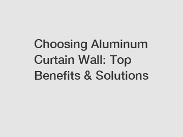 Choosing Aluminum Curtain Wall: Top Benefits & Solutions